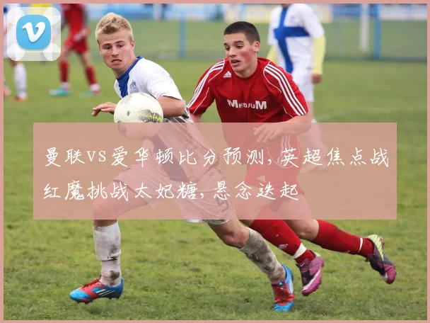 曼联vs爱华顿比分预测,英超焦点战红魔挑战太妃糖,悬念迭起
