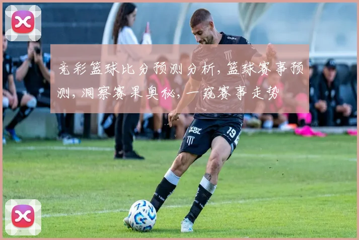 竞彩篮球比分预测分析,篮球赛事预测,洞察赛果奥秘,一窥赛事走势